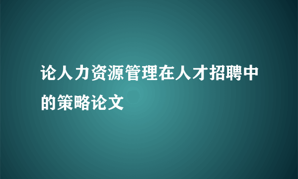 论人力资源管理在人才招聘中的策略论文