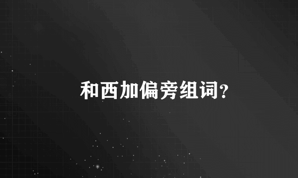 卬和西加偏旁组词？