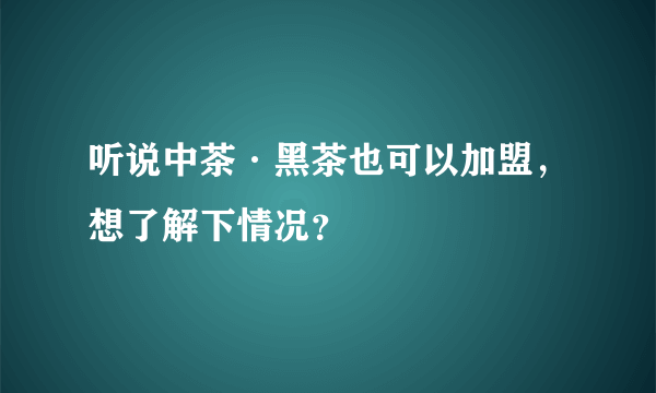 听说中茶·黑茶也可以加盟，想了解下情况？