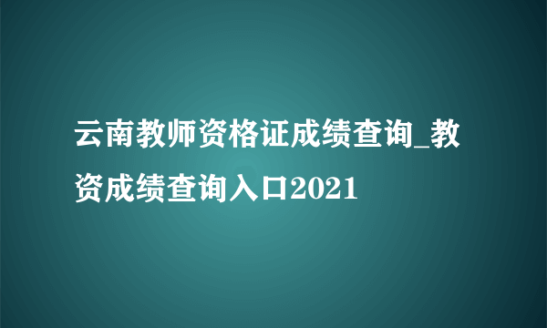 云南教师资格证成绩查询_教资成绩查询入口2021