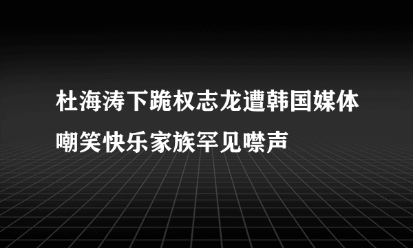 杜海涛下跪权志龙遭韩国媒体嘲笑快乐家族罕见噤声