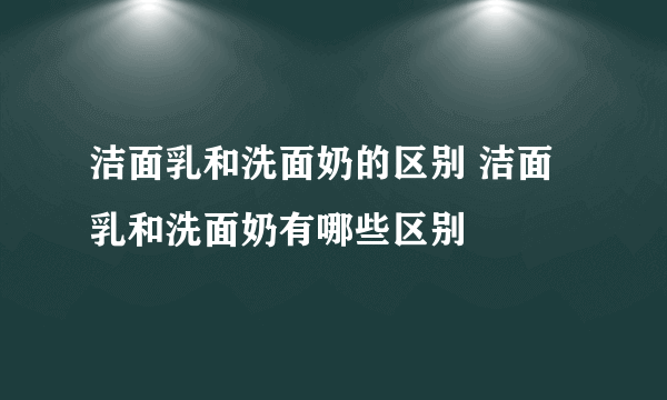 洁面乳和洗面奶的区别 洁面乳和洗面奶有哪些区别