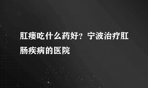 肛瘘吃什么药好？宁波治疗肛肠疾病的医院