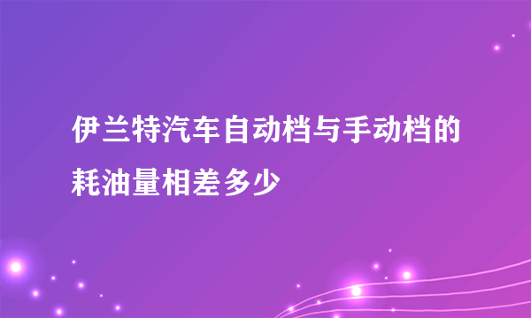 伊兰特汽车自动档与手动档的耗油量相差多少