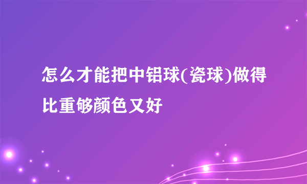 怎么才能把中铝球(瓷球)做得比重够颜色又好