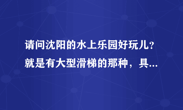 请问沈阳的水上乐园好玩儿？就是有大型滑梯的那种，具体位置在哪里呢，谢谢大家