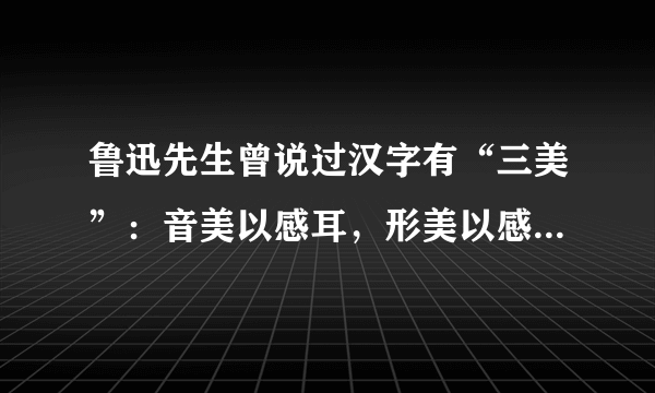 鲁迅先生曾说过汉字有“三美”：音美以感耳，形美以感目，意美以感心。请仿照例句， 任选一个汉字发挥想象，写一句话展示它所包含的音美、或形美、或意美。 
   示例：旦——一轮红日从地平线冉冉升起，驱散了黑暗，热情呼唤新一天的到来。