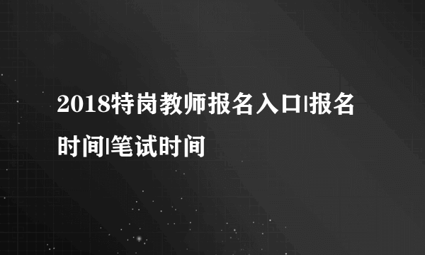 2018特岗教师报名入口|报名时间|笔试时间