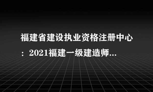 福建省建设执业资格注册中心：2021福建一级建造师考试报名时间7月6日-18日