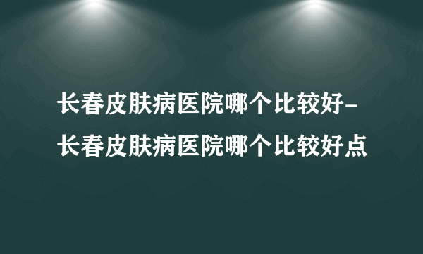 长春皮肤病医院哪个比较好-长春皮肤病医院哪个比较好点