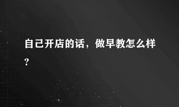 自己开店的话，做早教怎么样？