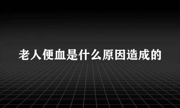 老人便血是什么原因造成的