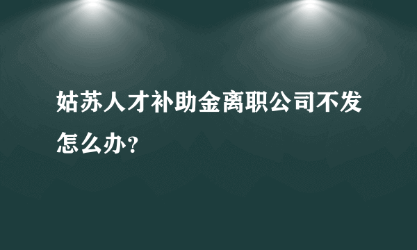 姑苏人才补助金离职公司不发怎么办？