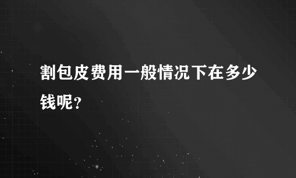 割包皮费用一般情况下在多少钱呢？