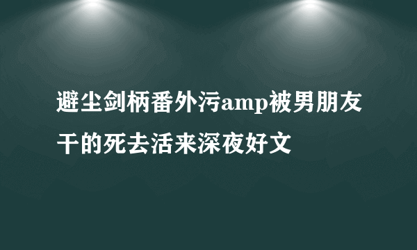 避尘剑柄番外污amp被男朋友干的死去活来深夜好文