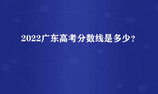 2022广东高考分数线是多少？