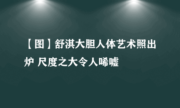 【图】舒淇大胆人体艺术照出炉 尺度之大令人唏嘘