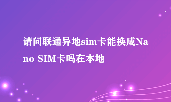 请问联通异地sim卡能换成Nano SIM卡吗在本地