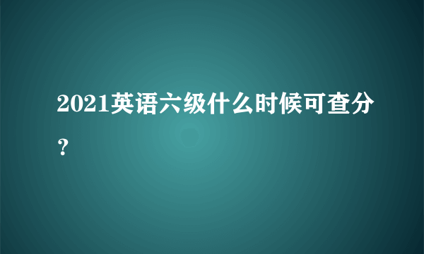 2021英语六级什么时候可查分？