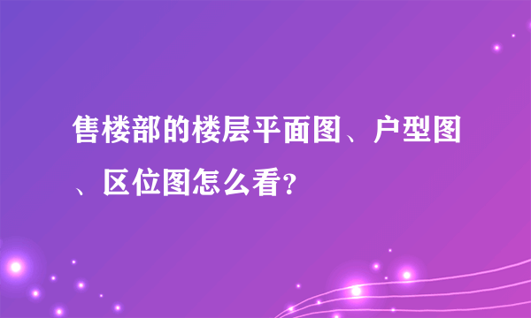 售楼部的楼层平面图、户型图、区位图怎么看？