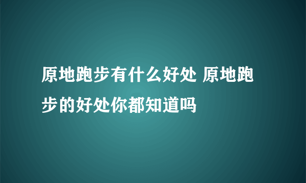 原地跑步有什么好处 原地跑步的好处你都知道吗