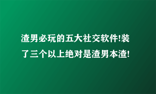 渣男必玩的五大社交软件!装了三个以上绝对是渣男本渣!