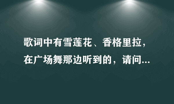 歌词中有雪莲花、香格里拉，在广场舞那边听到的，请问是什么歌？