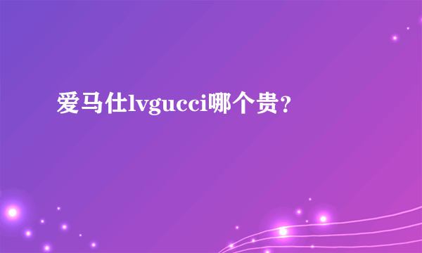 爱马仕lvgucci哪个贵？