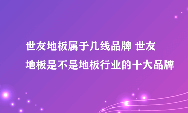 世友地板属于几线品牌 世友地板是不是地板行业的十大品牌