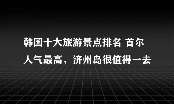 韩国十大旅游景点排名 首尔人气最高，济州岛很值得一去