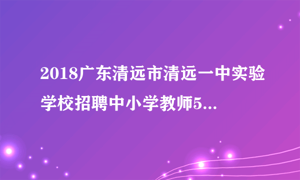 2018广东清远市清远一中实验学校招聘中小学教师58人公告