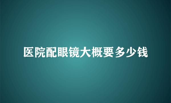 医院配眼镜大概要多少钱