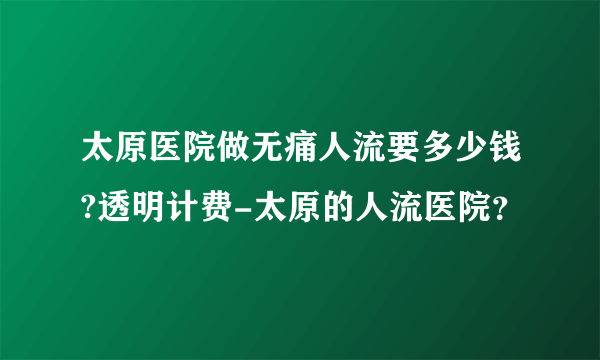 太原医院做无痛人流要多少钱?透明计费-太原的人流医院？