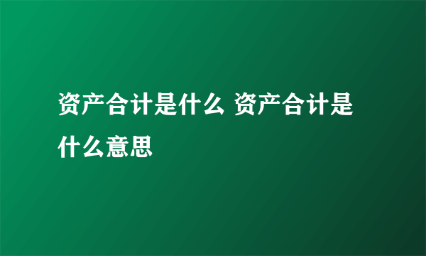 资产合计是什么 资产合计是什么意思