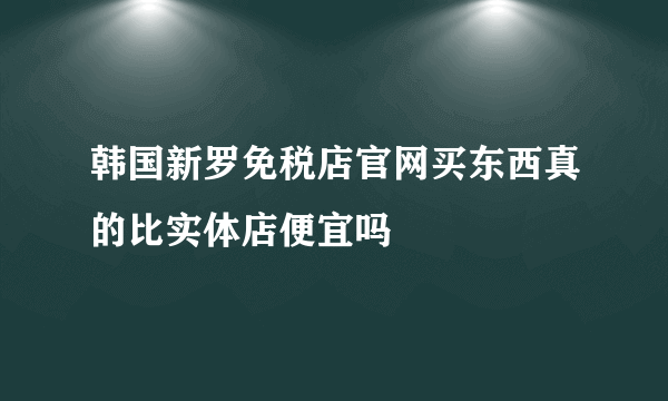 韩国新罗免税店官网买东西真的比实体店便宜吗