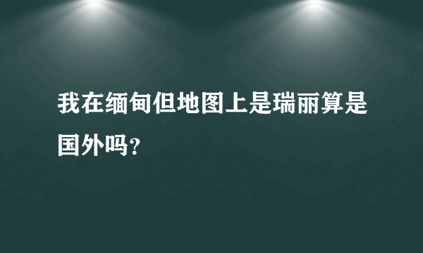 我在缅甸但地图上是瑞丽算是国外吗？