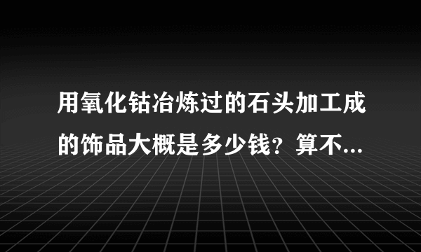 用氧化钴冶炼过的石头加工成的饰品大概是多少钱？算不算水晶？