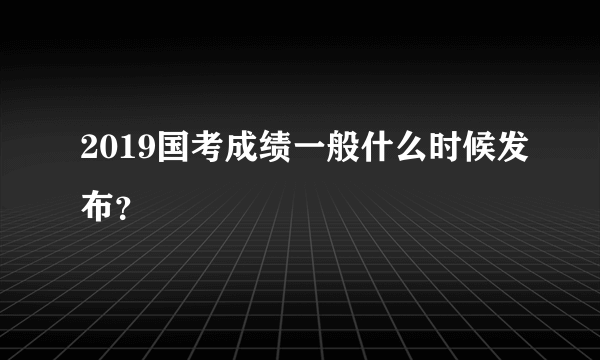 2019国考成绩一般什么时候发布？