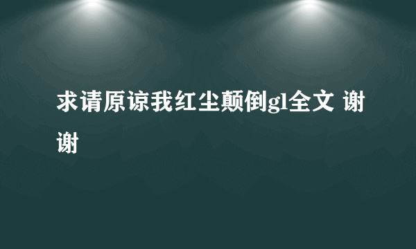 求请原谅我红尘颠倒gl全文 谢谢