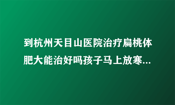 到杭州天目山医院治疗扁桃体肥大能治好吗孩子马上放寒假，想去看看？