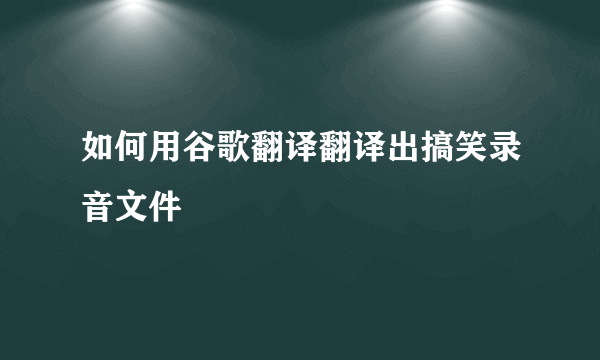 如何用谷歌翻译翻译出搞笑录音文件