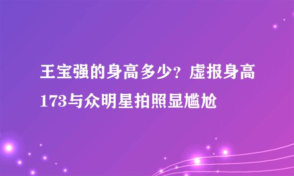 王宝强的身高多少？虚报身高173与众明星拍照显尴尬