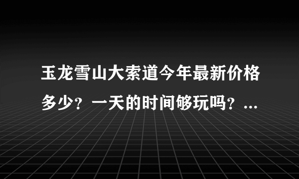 玉龙雪山大索道今年最新价格多少？一天的时间够玩吗？下午能不能赶上回古城的班车啊？