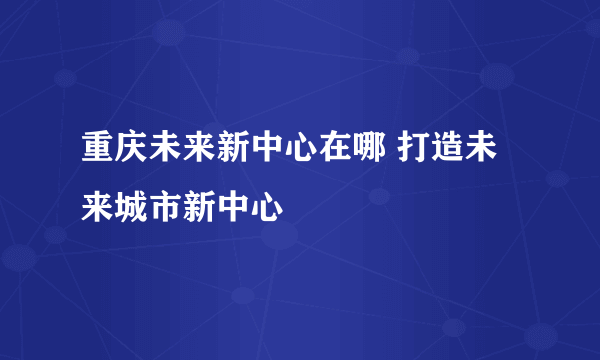 重庆未来新中心在哪 打造未来城市新中心