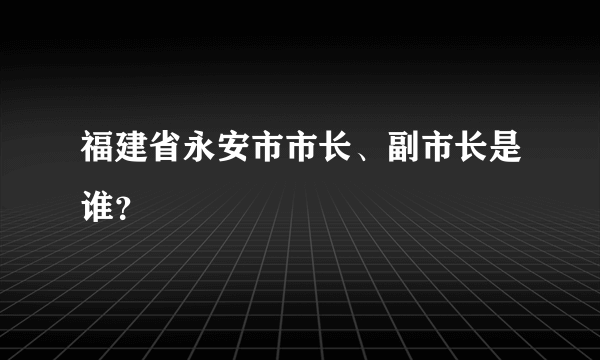 福建省永安市市长、副市长是谁？