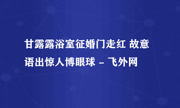 甘露露浴室征婚门走红 故意语出惊人博眼球 - 飞外网