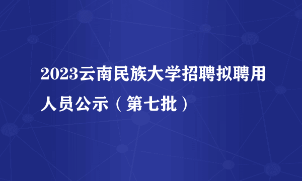 2023云南民族大学招聘拟聘用人员公示（第七批）