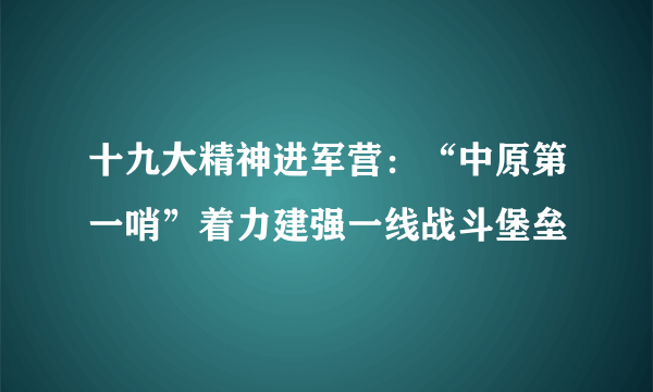 十九大精神进军营：“中原第一哨”着力建强一线战斗堡垒