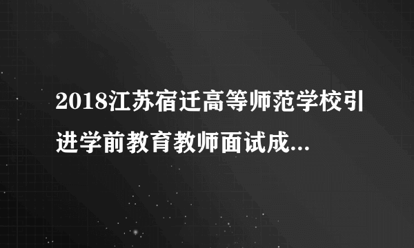 2018江苏宿迁高等师范学校引进学前教育教师面试成绩及体检公告