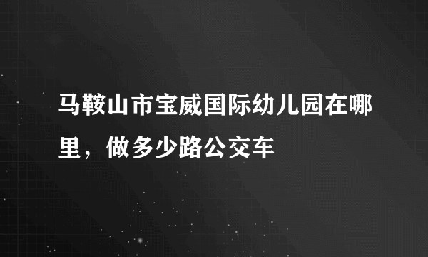 马鞍山市宝威国际幼儿园在哪里，做多少路公交车